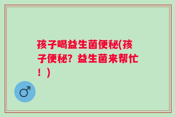 孩子喝益生菌(孩子?益生菌来帮忙!) 孩子喝益生菌(孩子?益生菌来帮忙!)