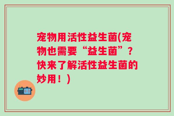 宠物用活性益生菌(宠物也需要“益生菌”？快来了解活性益生菌的妙用！)