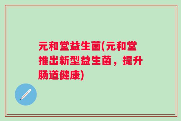 元和堂益生菌(元和堂推出新型益生菌,提升肠道健康) 元和堂益生菌(元和堂推出新型益生菌,提升肠道健康)
