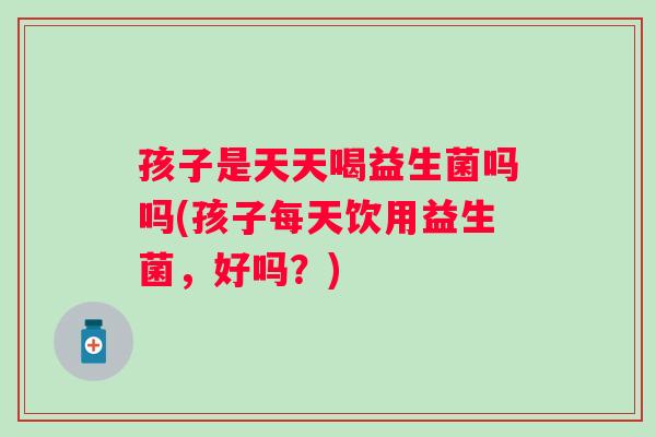 孩子是天天喝益生菌吗吗(孩子每天饮用益生菌，好吗？)