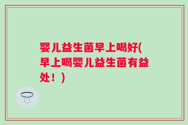 婴儿益生菌早上喝好(早上喝婴儿益生菌有益处！)