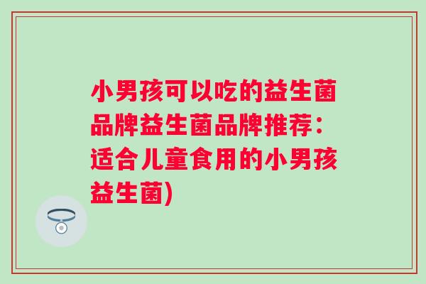 小男孩可以吃的益生菌品牌益生菌品牌推荐：适合儿童食用的小男孩益生菌)
