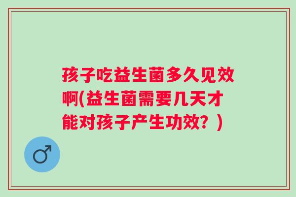 孩子吃益生菌多久见效啊(益生菌需要几天才能对孩子产生功效？)