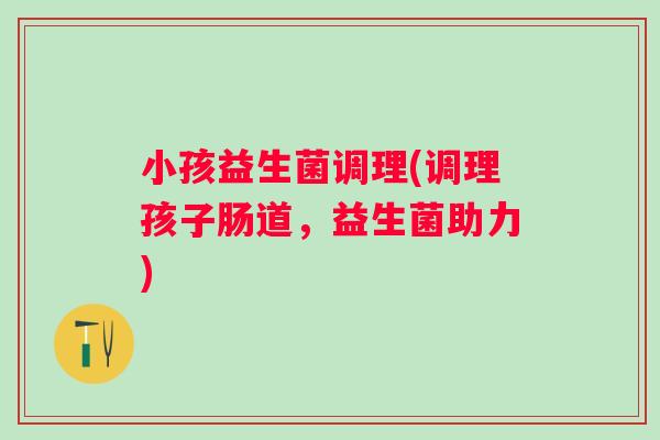 小孩益生菌调理(调理孩子肠道，益生菌助力)