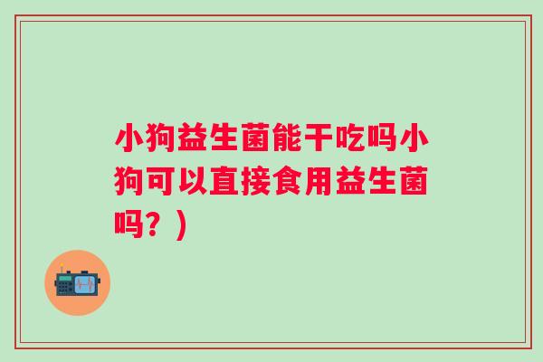 小狗益生菌能干吃吗小狗可以直接食用益生菌吗？)
