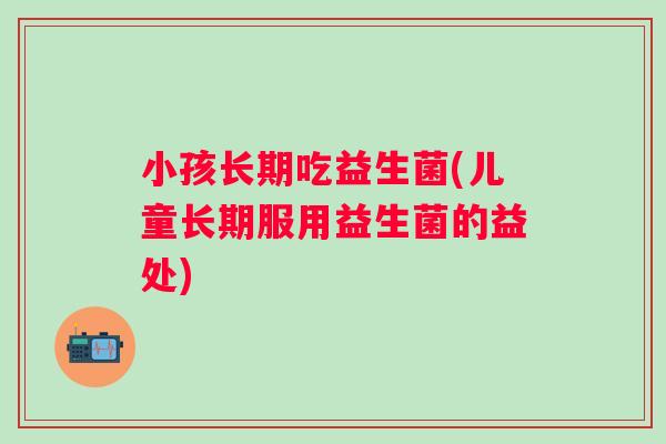 小孩长期吃益生菌(儿童长期服用益生菌的益处)