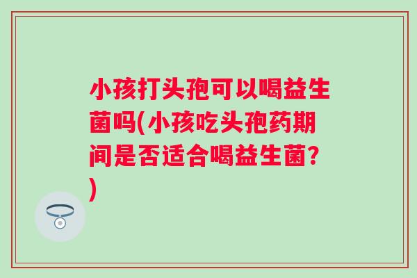 小孩打头孢可以喝益生菌吗(小孩吃头孢药期间是否适合喝益生菌？)
