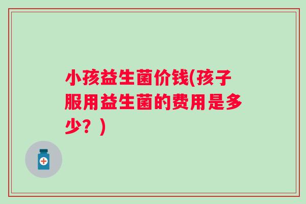 小孩益生菌价钱(孩子服用益生菌的费用是多少？)