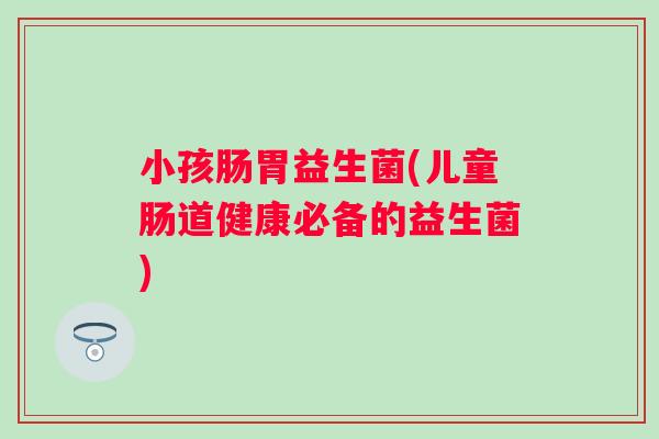 小孩肠胃益生菌(儿童肠道健康必备的益生菌)