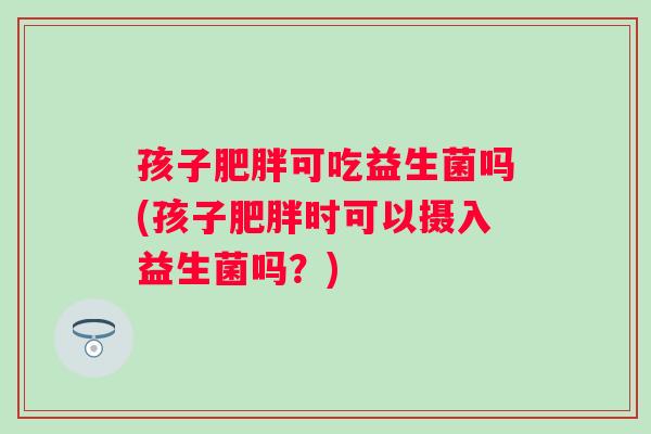 孩子可吃益生菌吗(孩子时可以摄入益生菌吗?) 孩子可吃益生菌吗(孩子时可以摄入益生菌吗?)