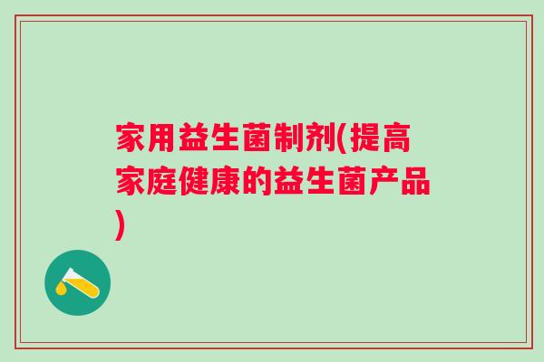 家用益生菌制剂(提高家庭健康的益生菌产品) 家用益生菌制剂(提高家庭健康的益生菌产品)