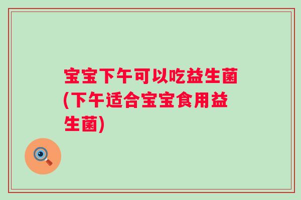 宝宝下午可以吃益生菌(下午适合宝宝食用益生菌) 宝宝下午可以吃益生菌(下午适合宝宝食用益生菌)