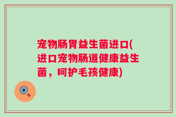 宠物肠胃益生菌进口(进口宠物肠道健康益生菌,呵护毛孩健康) 宠物肠胃益生菌进口(进口宠物肠道健康益生菌,呵护毛孩健康)