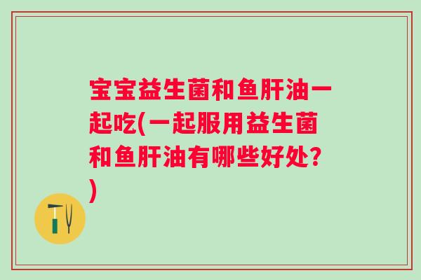宝宝益生菌和鱼肝油一起吃(一起服用益生菌和鱼肝油有哪些好处？)