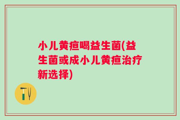 小儿黄疸喝益生菌(益生菌或成小儿黄疸新选择) 小儿黄疸喝益生菌(益生菌或成小儿黄疸新选择)