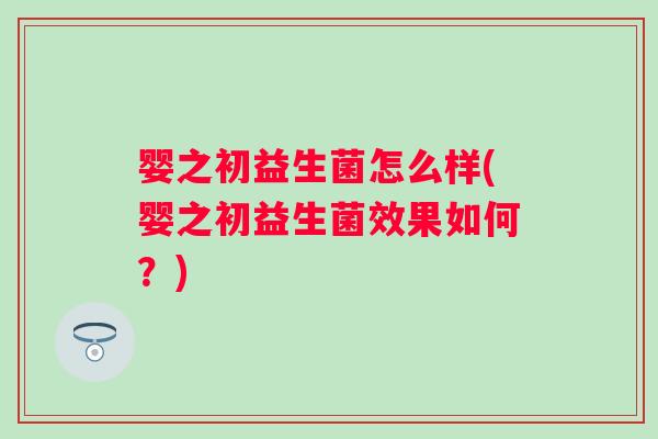 婴之初益生菌怎么样(婴之初益生菌效果如何?) 婴之初益生菌怎么样(婴之初益生菌效果如何?)