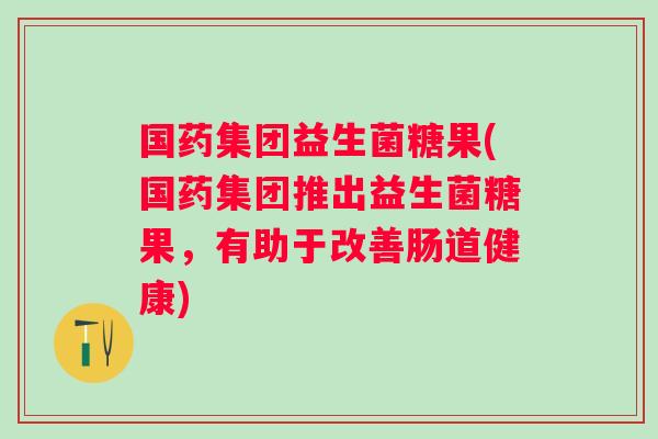 国药集团益生菌糖果(国药集团推出益生菌糖果，有助于改善肠道健康)