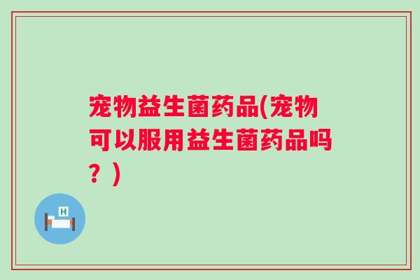宠物益生菌药品(宠物可以服用益生菌药品吗?) 宠物益生菌药品(宠物可以服用益生菌药品吗?)