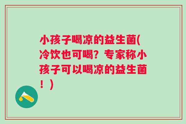 小孩子喝凉的益生菌(冷饮也可喝？专家称小孩子可以喝凉的益生菌！)