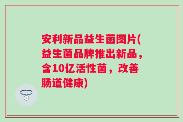 安利新品益生菌图片(益生菌品牌推出新品,含10亿活性菌,改善肠道健康) 安利新品益生菌图片(益生菌品牌推出新品,含10亿活性菌,改善肠道健康)