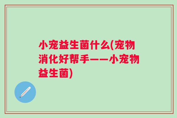 小宠益生菌什么(宠物消化好帮手——小宠物益生菌) 小宠益生菌什么(宠物消化好帮手——小宠物益生菌)