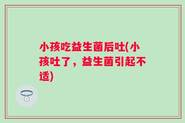 小孩吃益生菌后吐(小孩吐了,益生菌引起不适) 小孩吃益生菌后吐(小孩吐了,益生菌引起不适)