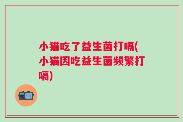 小猫吃了益生菌打嗝(小猫因吃益生菌频繁打嗝)