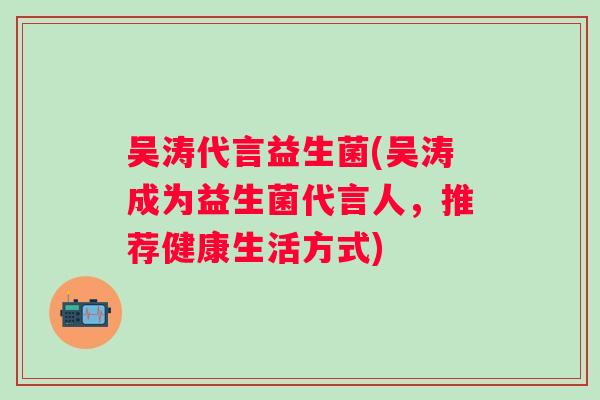 吴涛代言益生菌(吴涛成为益生菌代言人,推荐健康生活方式) 吴涛代言益生菌(吴涛成为益生菌代言人,推荐健康生活方式)