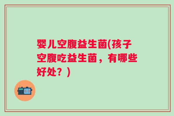婴儿空腹益生菌(孩子空腹吃益生菌，有哪些好处？)
