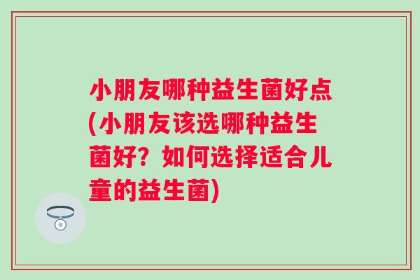 小朋友哪种益生菌好点(小朋友该选哪种益生菌好?如何选择适合儿童的益生菌) 小朋友哪种益生菌好点(小朋友该选哪种益生菌好?如何选择适合儿童的益生菌)