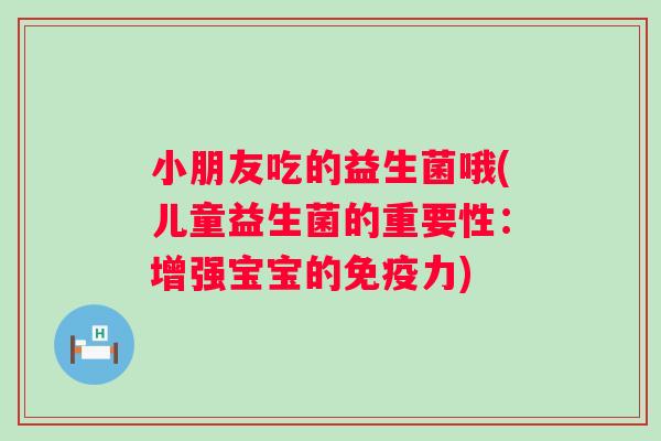 小朋友吃的益生菌哦(儿童益生菌的重要性:增强宝宝的力) 小朋友吃的益生菌哦(儿童益生菌的重要性:增强宝宝的力)