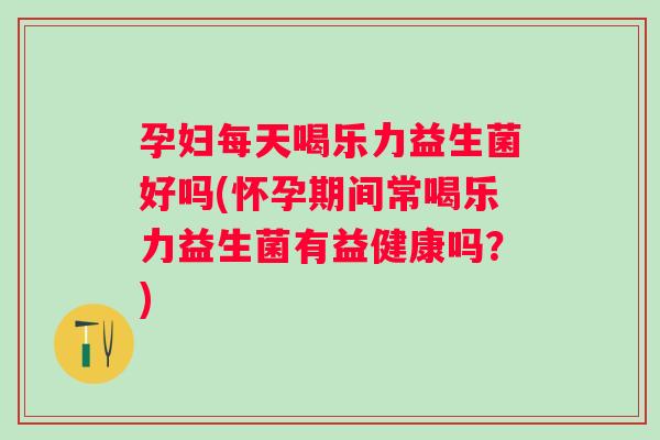 孕妇每天喝乐力益生菌好吗(怀孕期间常喝乐力益生菌有益健康吗？)