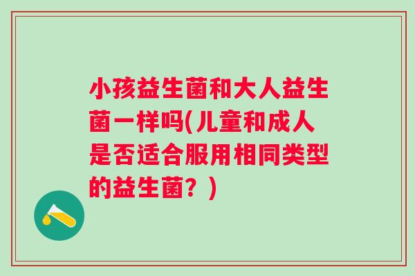 小孩益生菌和大人益生菌一样吗(儿童和成人是否适合服用相同类型的益生菌？)