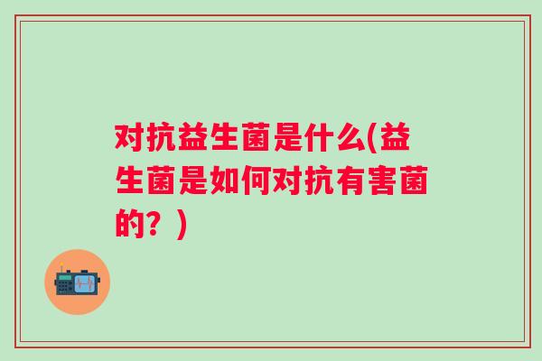 对抗益生菌是什么(益生菌是如何对抗有害菌的？)