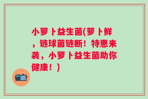 小萝卜益生菌(萝卜鲜，链球菌链断！特惠来袭，小萝卜益生菌助你健康！)