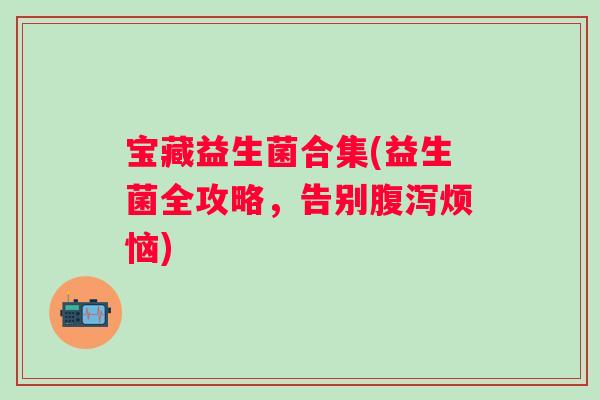 宝藏益生菌合集(益生菌全攻略，告别烦恼)