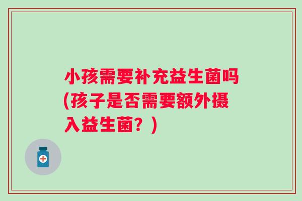 小孩需要补充益生菌吗(孩子是否需要额外摄入益生菌?) 小孩需要补充益生菌吗(孩子是否需要额外摄入益生菌?)