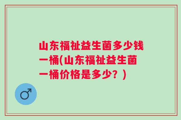 山东福祉益生菌多少钱一桶(山东福祉益生菌一桶价格是多少?) 山东福祉益生菌多少钱一桶(山东福祉益生菌一桶价格是多少?)