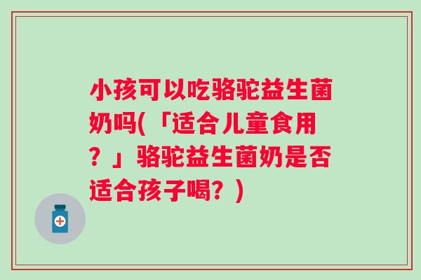 小孩可以吃骆驼益生菌奶吗(「适合儿童食用？」骆驼益生菌奶是否适合孩子喝？)