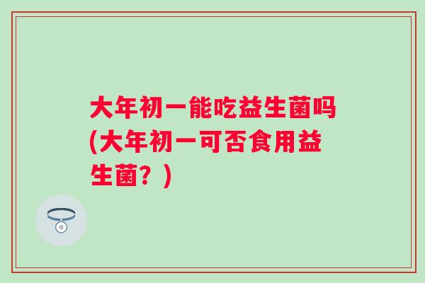 大年初一能吃益生菌吗(大年初一可否食用益生菌？)