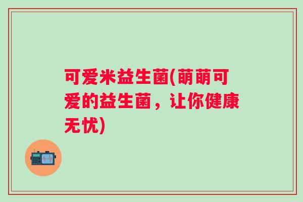 可爱米益生菌(萌萌可爱的益生菌，让你健康无忧)