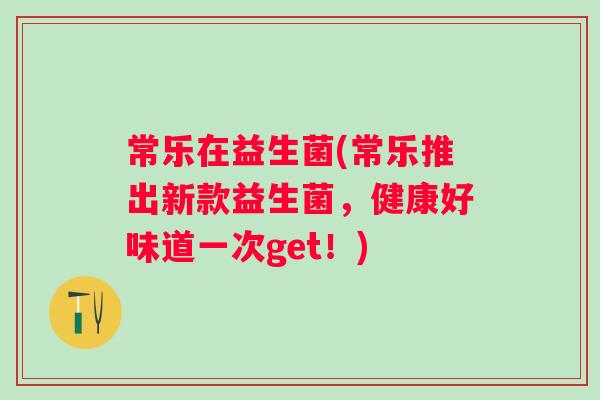 常乐在益生菌(常乐推出新款益生菌,健康好味道一次get!) 常乐在益生菌(常乐推出新款益生菌,健康好味道一次get!)