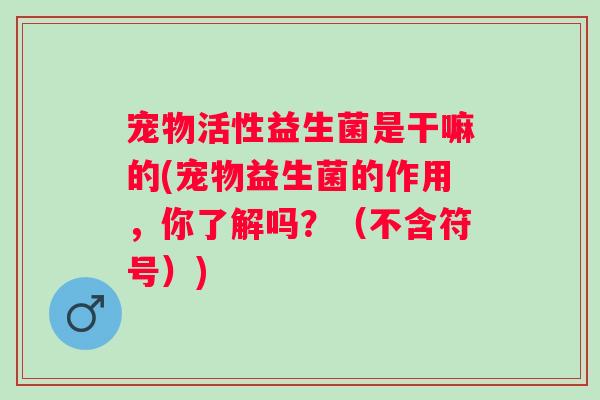 宠物活性益生菌是干嘛的(宠物益生菌的作用,你了解吗?(不含符号)) 宠物活性益生菌是干嘛的(宠物益生菌的作用,你了解吗?(不含符号))