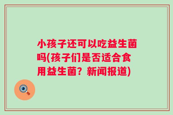 小孩子还可以吃益生菌吗(孩子们是否适合食用益生菌？新闻报道)