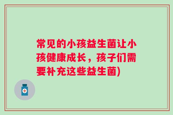 常见的小孩益生菌让小孩健康成长,孩子们需要补充这些益生菌) 常见的小孩益生菌让小孩健康成长,孩子们需要补充这些益生菌)