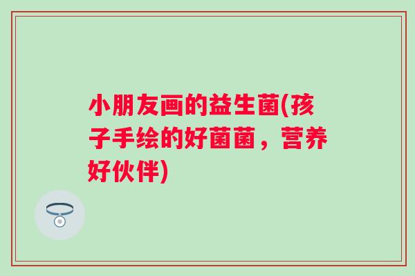 小朋友画的益生菌(孩子手绘的好菌菌,营养好伙伴) 小朋友画的益生菌(孩子手绘的好菌菌,营养好伙伴)