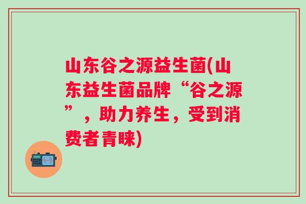 山东谷之源益生菌(山东益生菌品牌“谷之源”,助力养生,受到消费者青睐) 山东谷之源益生菌(山东益生菌品牌“谷之源”,助力养生,受到消费者青睐)