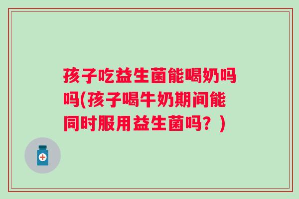 孩子吃益生菌能喝奶吗吗(孩子喝牛奶期间能同时服用益生菌吗？)