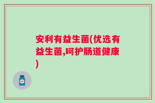 安利有益生菌(优选有益生菌,呵护肠道健康)