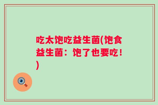 吃太饱吃益生菌(饱食益生菌:饱了也要吃!) 吃太饱吃益生菌(饱食益生菌:饱了也要吃!)